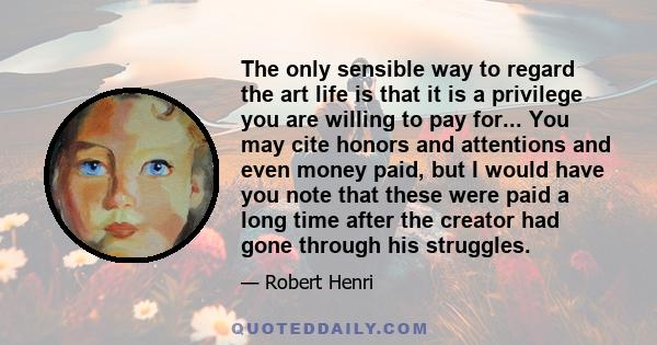 The only sensible way to regard the art life is that it is a privilege you are willing to pay for... You may cite honors and attentions and even money paid, but I would have you note that these were paid a long time