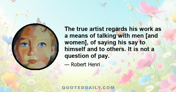 The true artist regards his work as a means of talking with men [and women], of saying his say to himself and to others. It is not a question of pay.