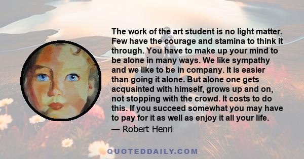 The work of the art student is no light matter. Few have the courage and stamina to think it through. You have to make up your mind to be alone in many ways. We like sympathy and we like to be in company. It is easier