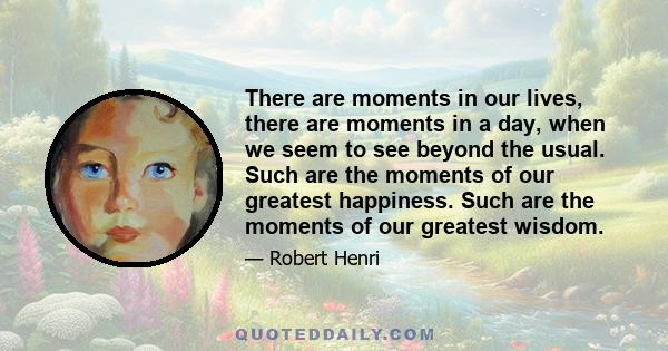 There are moments in our lives, there are moments in a day, when we seem to see beyond the usual. Such are the moments of our greatest happiness. Such are the moments of our greatest wisdom.