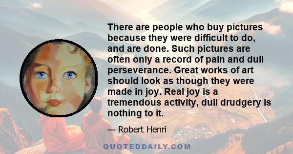 There are people who buy pictures because they were difficult to do, and are done. Such pictures are often only a record of pain and dull perseverance. Great works of art should look as though they were made in joy.