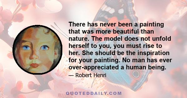 There has never been a painting that was more beautiful than nature. The model does not unfold herself to you, you must rise to her. She should be the inspiration for your painting. No man has ever over-appreciated a