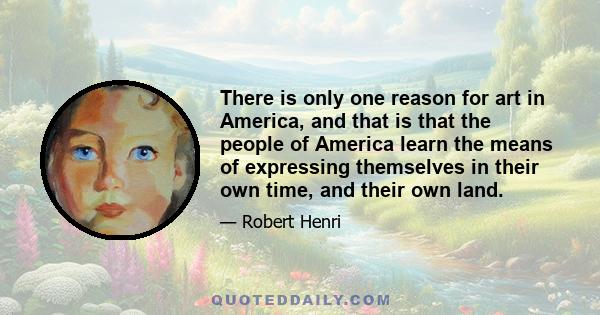 There is only one reason for art in America, and that is that the people of America learn the means of expressing themselves in their own time, and their own land.