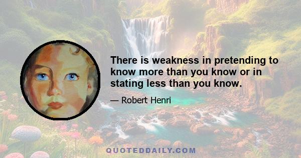 There is weakness in pretending to know more than you know or in stating less than you know.