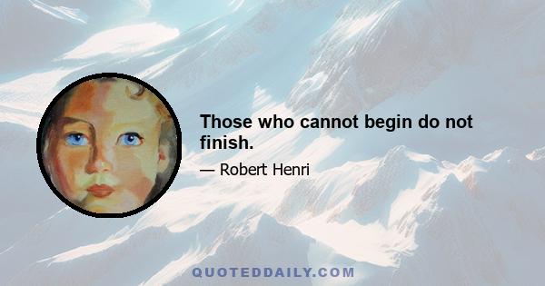 Those who cannot begin do not finish.