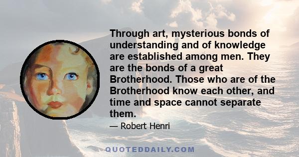 Through art, mysterious bonds of understanding and of knowledge are established among men. They are the bonds of a great Brotherhood. Those who are of the Brotherhood know each other, and time and space cannot separate