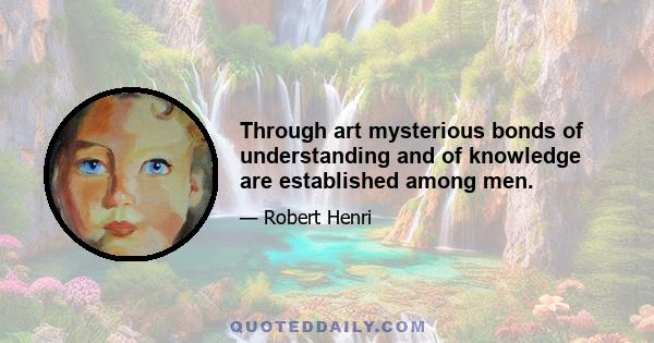 Through art mysterious bonds of understanding and of knowledge are established among men.