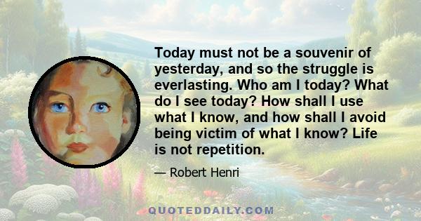 Today must not be a souvenir of yesterday, and so the struggle is everlasting. Who am I today? What do I see today? How shall I use what I know, and how shall I avoid being victim of what I know? Life is not repetition.