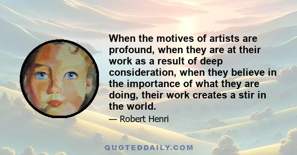 When the motives of artists are profound, when they are at their work as a result of deep consideration, when they believe in the importance of what they are doing, their work creates a stir in the world.