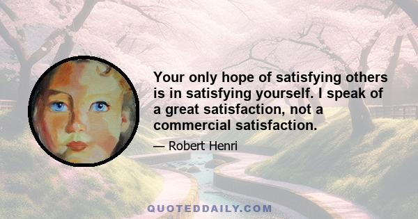 Your only hope of satisfying others is in satisfying yourself. I speak of a great satisfaction, not a commercial satisfaction.