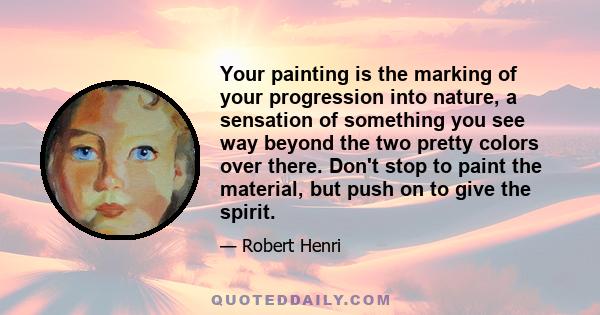 Your painting is the marking of your progression into nature, a sensation of something you see way beyond the two pretty colors over there. Don't stop to paint the material, but push on to give the spirit.