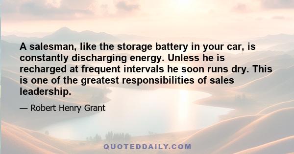 A salesman, like the storage battery in your car, is constantly discharging energy. Unless he is recharged at frequent intervals he soon runs dry. This is one of the greatest responsibilities of sales leadership.