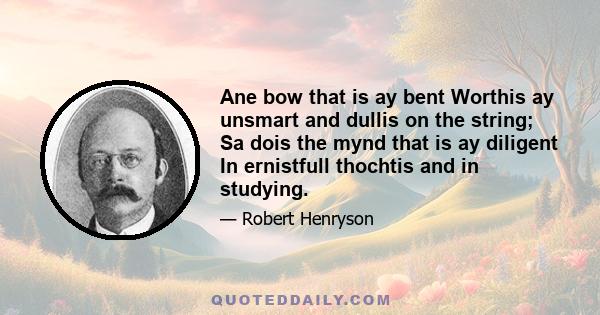 Ane bow that is ay bent Worthis ay unsmart and dullis on the string; Sa dois the mynd that is ay diligent In ernistfull thochtis and in studying.