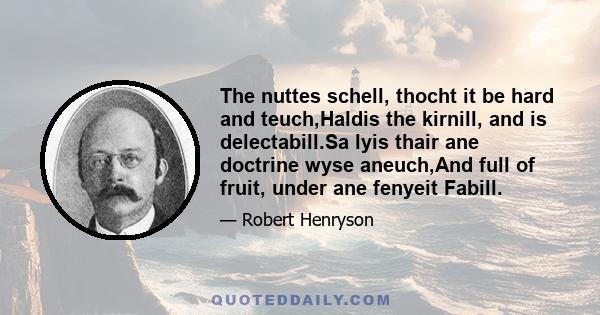 The nuttes schell, thocht it be hard and teuch,Haldis the kirnill, and is delectabill.Sa lyis thair ane doctrine wyse aneuch,And full of fruit, under ane fenyeit Fabill.