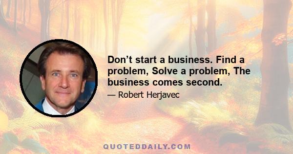 Don’t start a business. Find a problem, Solve a problem, The business comes second.