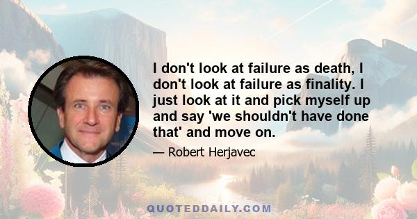 I don't look at failure as death, I don't look at failure as finality. I just look at it and pick myself up and say 'we shouldn't have done that' and move on.