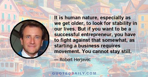 It is human nature, especially as we get older, to look for stability in our lives. But if you want to be a successful entrepreneur, you have to fight against that somewhat, as starting a business requires movement. You 