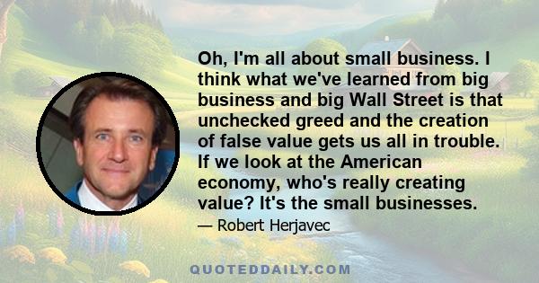 Oh, I'm all about small business. I think what we've learned from big business and big Wall Street is that unchecked greed and the creation of false value gets us all in trouble. If we look at the American economy,