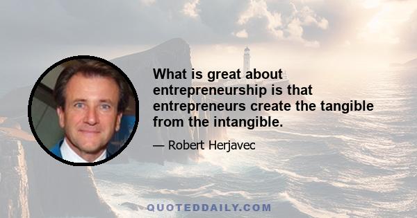 What is great about entrepreneurship is that entrepreneurs create the tangible from the intangible.