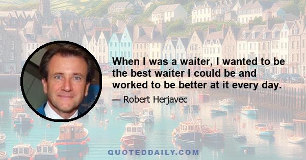 When I was a waiter, I wanted to be the best waiter I could be and worked to be better at it every day.