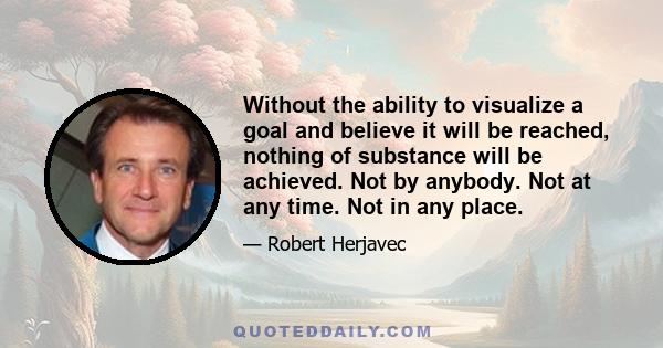 Without the ability to visualize a goal and believe it will be reached, nothing of substance will be achieved. Not by anybody. Not at any time. Not in any place.