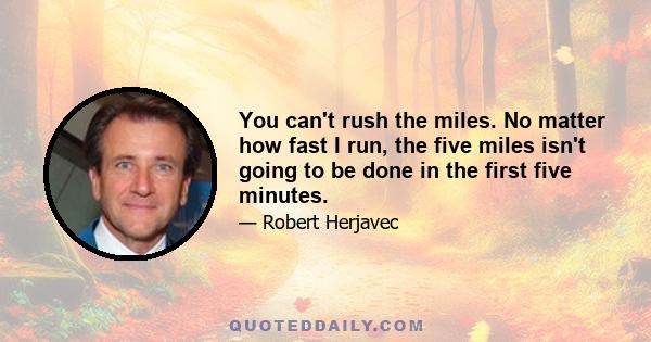 You can't rush the miles. No matter how fast I run, the five miles isn't going to be done in the first five minutes.