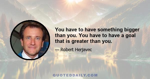 You have to have something bigger than you. You have to have a goal that is greater than you.