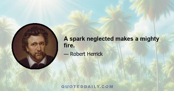 A spark neglected makes a mighty fire.