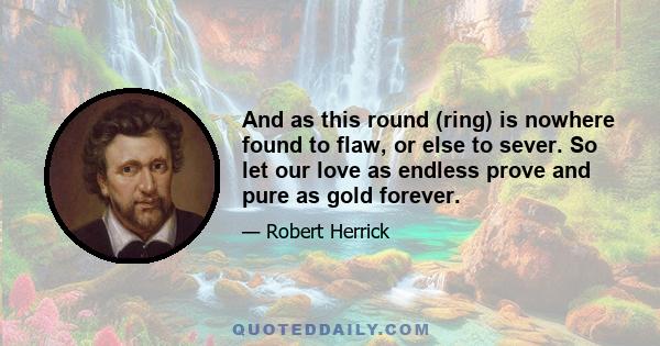 And as this round (ring) is nowhere found to flaw, or else to sever. So let our love as endless prove and pure as gold forever.