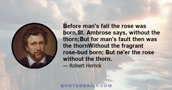 Before man's fall the rose was born,St. Ambrose says, without the thorn;But for man's fault then was the thornWithout the fragrant rose-bud born; But ne'er the rose without the thorn.