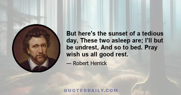 But here's the sunset of a tedious day, These two asleep are; I'll but be undrest, And so to bed. Pray wish us all good rest.