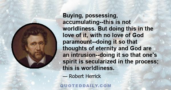 Buying, possessing, accumulating--this is not worldliness. But doing this in the love of it, with no love of God paramount--doing it so that thoughts of eternity and God are an intrusion--doing it so that one's spirit