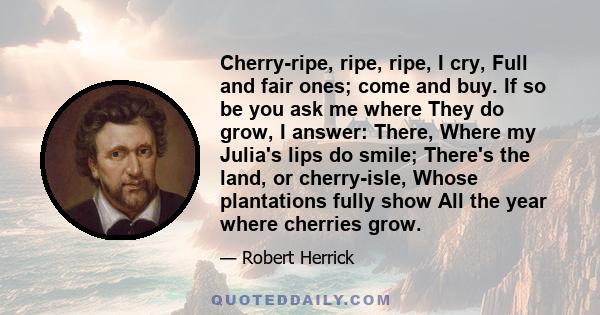 Cherry-ripe, ripe, ripe, I cry, Full and fair ones; come and buy. If so be you ask me where They do grow, I answer: There, Where my Julia's lips do smile; There's the land, or cherry-isle, Whose plantations fully show