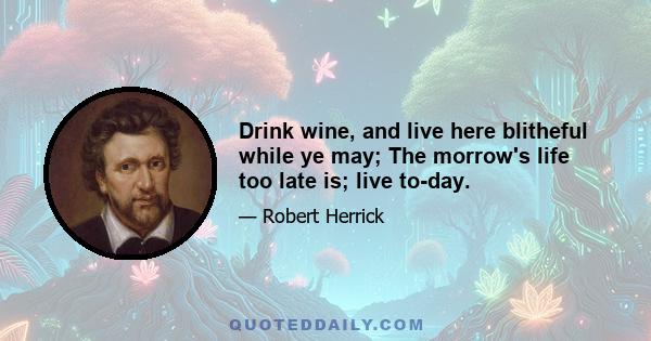 Drink wine, and live here blitheful while ye may; The morrow's life too late is; live to-day.