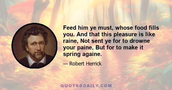 Feed him ye must, whose food fills you. And that this pleasure is like raine, Not sent ye for to drowne your paine, But for to make it spring againe.