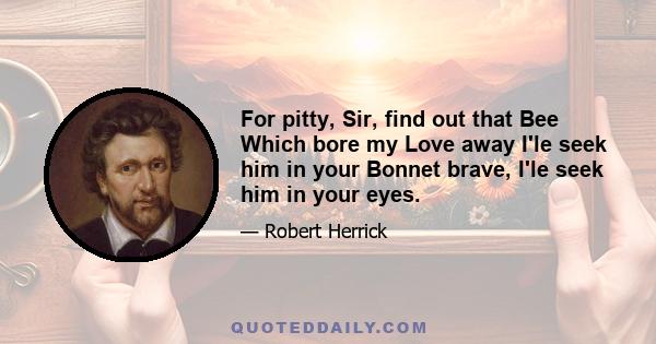 For pitty, Sir, find out that Bee Which bore my Love away I'le seek him in your Bonnet brave, I'le seek him in your eyes.