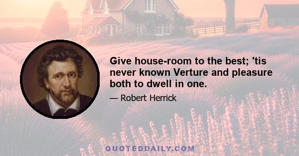 Give house-room to the best; 'tis never known Verture and pleasure both to dwell in one.