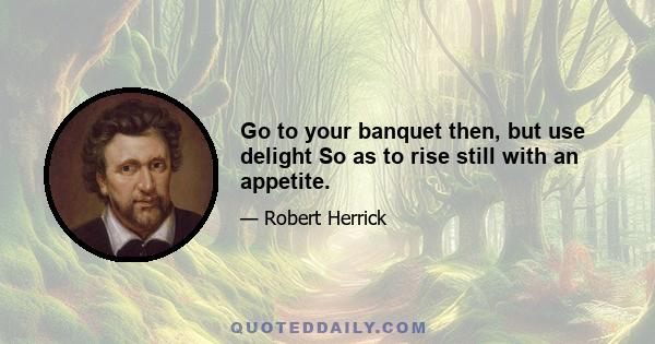 Go to your banquet then, but use delight So as to rise still with an appetite.