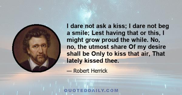 I dare not ask a kiss; I dare not beg a smile; Lest having that or this, I might grow proud the while. No, no, the utmost share Of my desire shall be Only to kiss that air, That lately kissed thee.