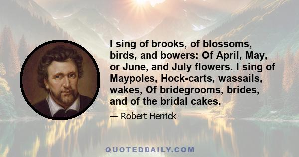 I sing of brooks, of blossoms, birds, and bowers: Of April, May, or June, and July flowers. I sing of Maypoles, Hock-carts, wassails, wakes, Of bridegrooms, brides, and of the bridal cakes.