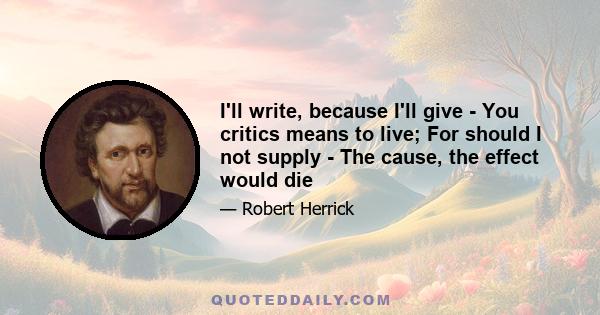 I'll write, because I'll give - You critics means to live; For should I not supply - The cause, the effect would die