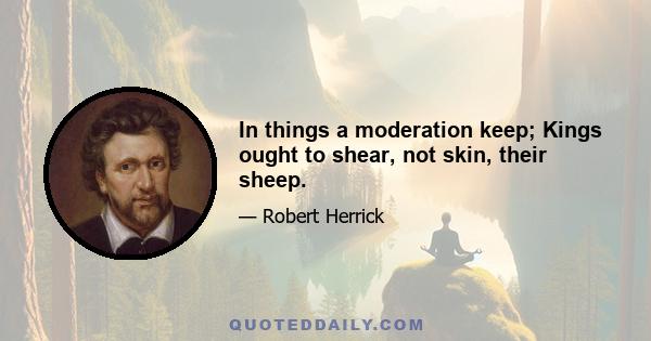 In things a moderation keep; Kings ought to shear, not skin, their sheep.