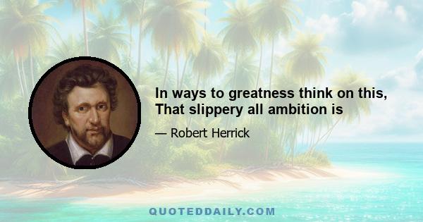 In ways to greatness think on this, That slippery all ambition is