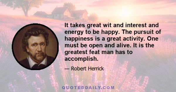 It takes great wit and interest and energy to be happy. The pursuit of happiness is a great activity. One must be open and alive. It is the greatest feat man has to accomplish.