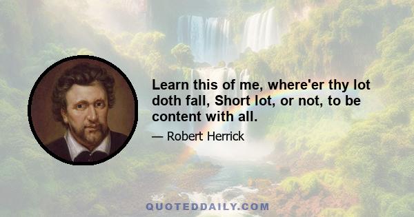 Learn this of me, where'er thy lot doth fall, Short lot, or not, to be content with all.