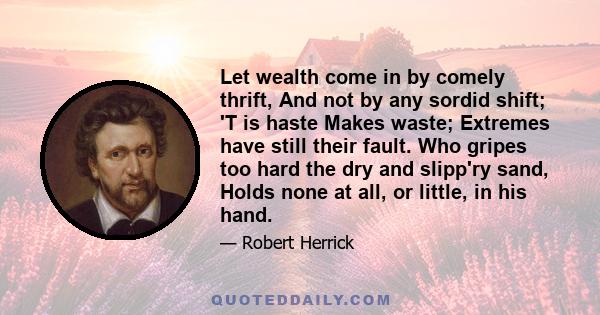 Let wealth come in by comely thrift, And not by any sordid shift; 'T is haste Makes waste; Extremes have still their fault. Who gripes too hard the dry and slipp'ry sand, Holds none at all, or little, in his hand.