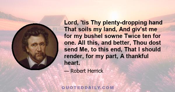 Lord, 'tis Thy plenty-dropping hand That soils my land, And giv'st me for my bushel sowne Twice ten for one. All this, and better, Thou dost send Me, to this end, That I should render, for my part, A thankful heart.