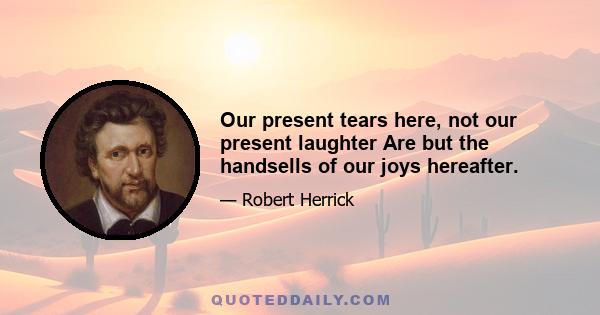 Our present tears here, not our present laughter Are but the handsells of our joys hereafter.