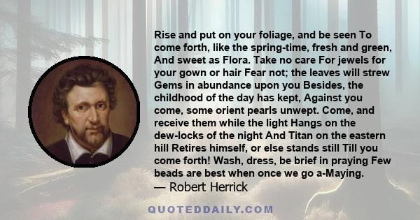 Rise and put on your foliage, and be seen To come forth, like the spring-time, fresh and green, And sweet as Flora. Take no care For jewels for your gown or hair Fear not; the leaves will strew Gems in abundance upon