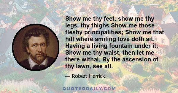 Show me thy feet, show me thy legs, thy thighs Show me those fleshy principalities; Show me that hill where smiling love doth sit, Having a living fountain under it; Show me thy waist, then let me there withal, By the